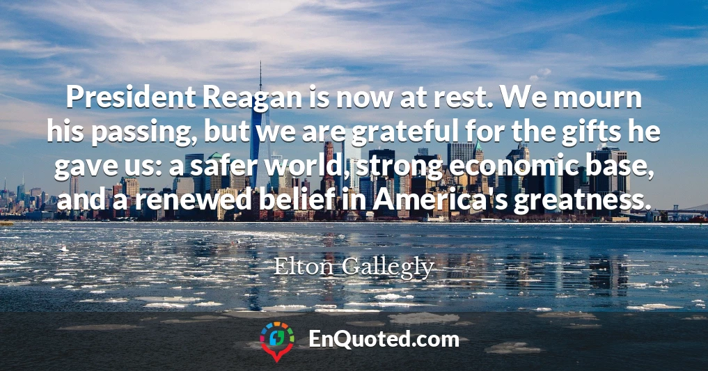 President Reagan is now at rest. We mourn his passing, but we are grateful for the gifts he gave us: a safer world, strong economic base, and a renewed belief in America's greatness.