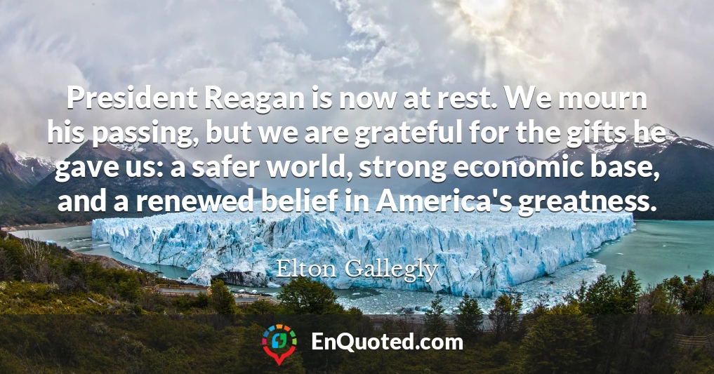 President Reagan is now at rest. We mourn his passing, but we are grateful for the gifts he gave us: a safer world, strong economic base, and a renewed belief in America's greatness.