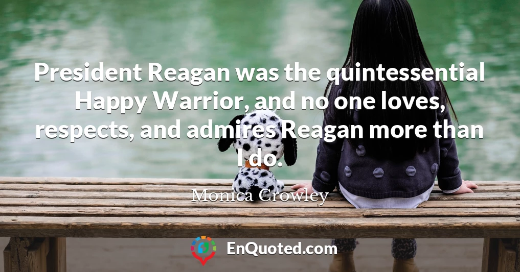 President Reagan was the quintessential Happy Warrior, and no one loves, respects, and admires Reagan more than I do.