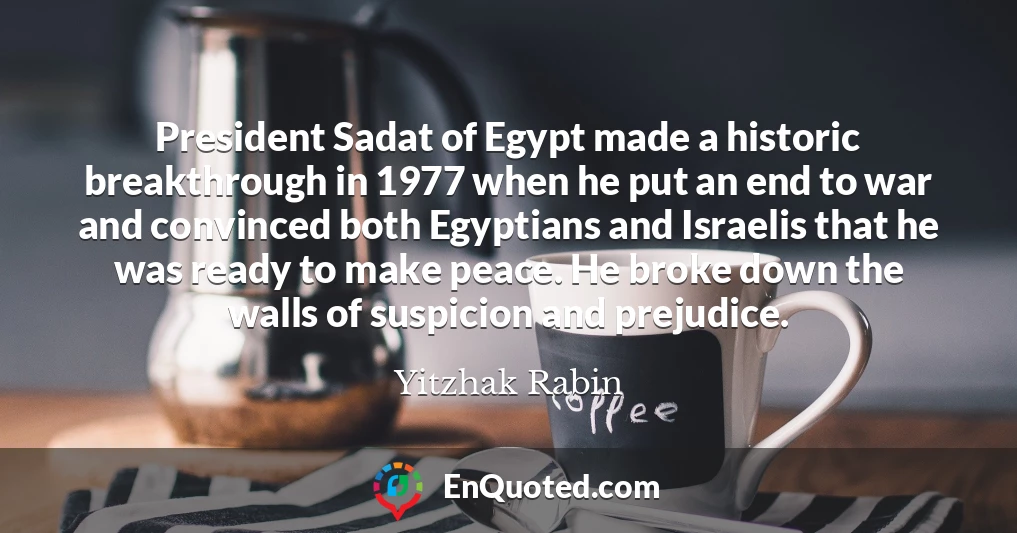 President Sadat of Egypt made a historic breakthrough in 1977 when he put an end to war and convinced both Egyptians and Israelis that he was ready to make peace. He broke down the walls of suspicion and prejudice.