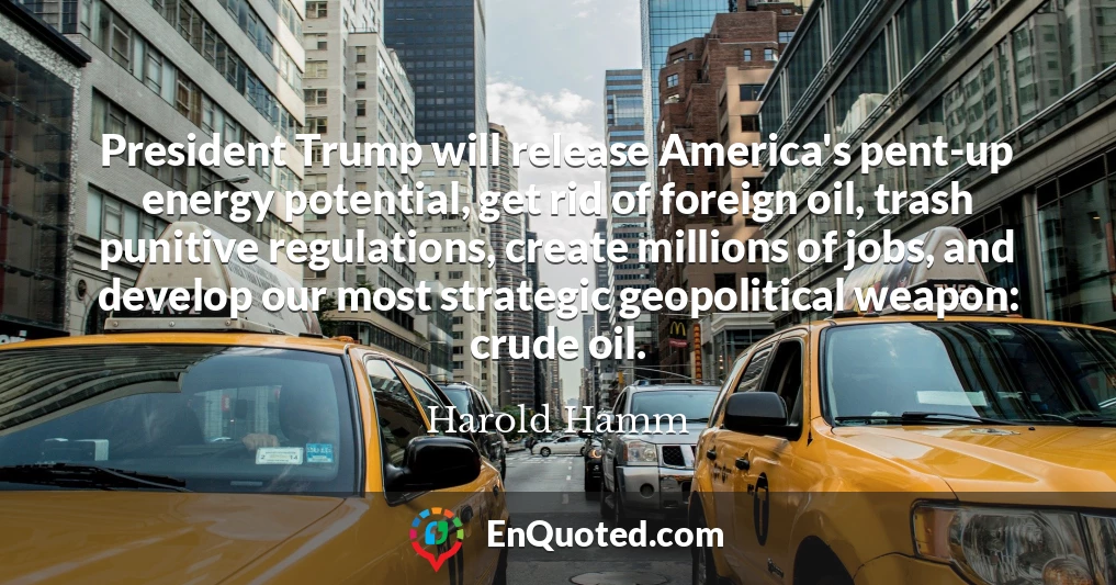 President Trump will release America's pent-up energy potential, get rid of foreign oil, trash punitive regulations, create millions of jobs, and develop our most strategic geopolitical weapon: crude oil.