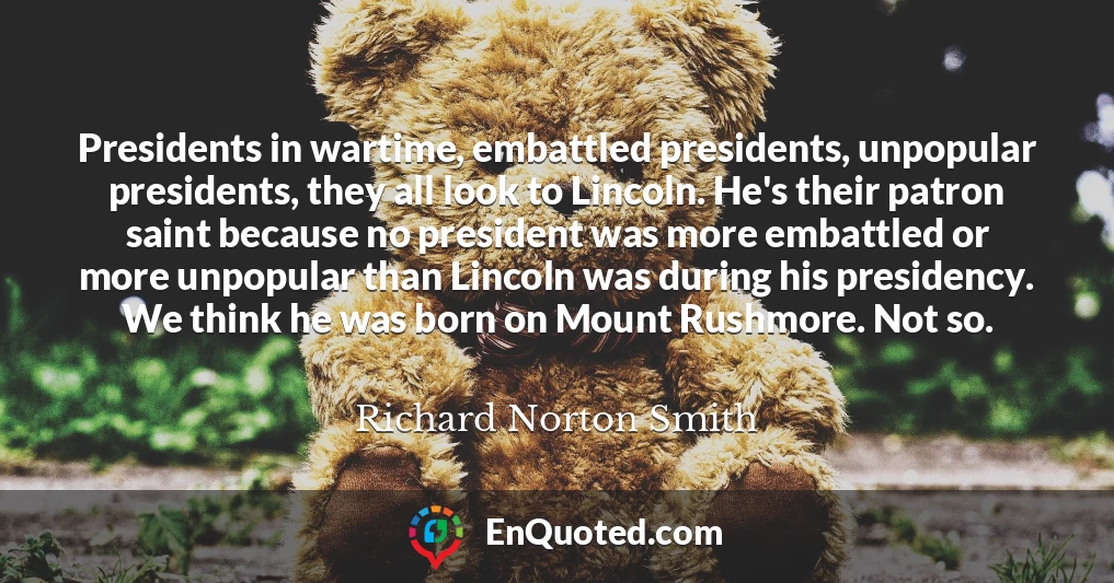 Presidents in wartime, embattled presidents, unpopular presidents, they all look to Lincoln. He's their patron saint because no president was more embattled or more unpopular than Lincoln was during his presidency. We think he was born on Mount Rushmore. Not so.