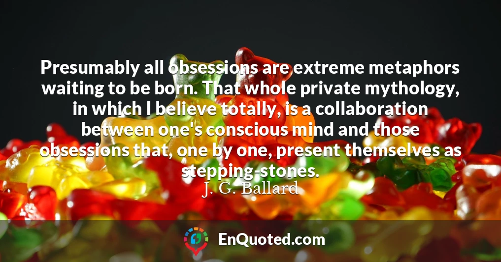 Presumably all obsessions are extreme metaphors waiting to be born. That whole private mythology, in which I believe totally, is a collaboration between one's conscious mind and those obsessions that, one by one, present themselves as stepping-stones.