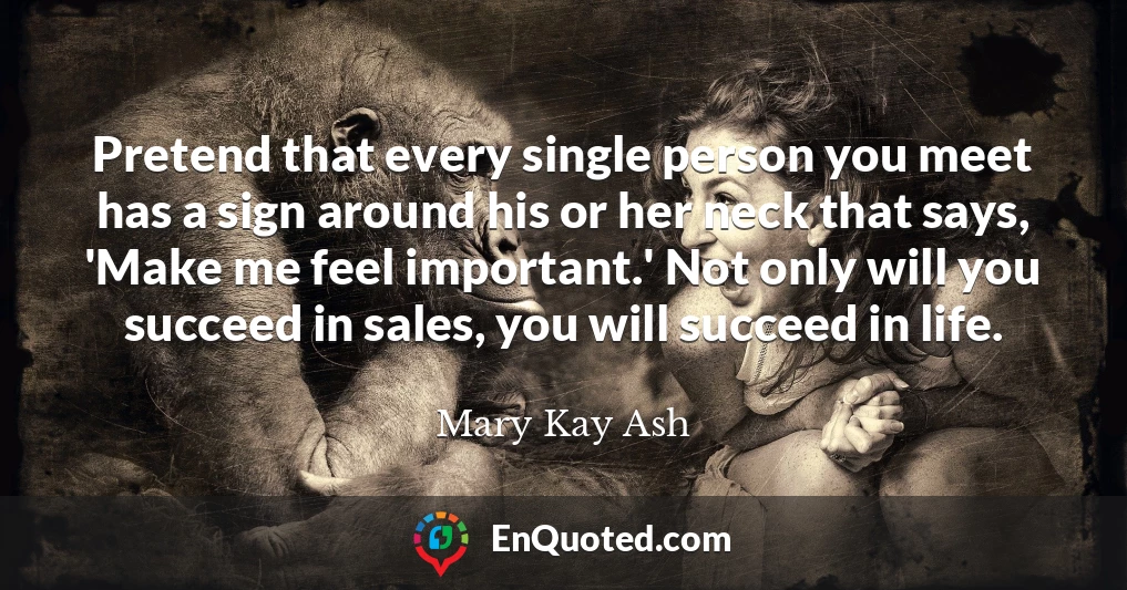 Pretend that every single person you meet has a sign around his or her neck that says, 'Make me feel important.' Not only will you succeed in sales, you will succeed in life.