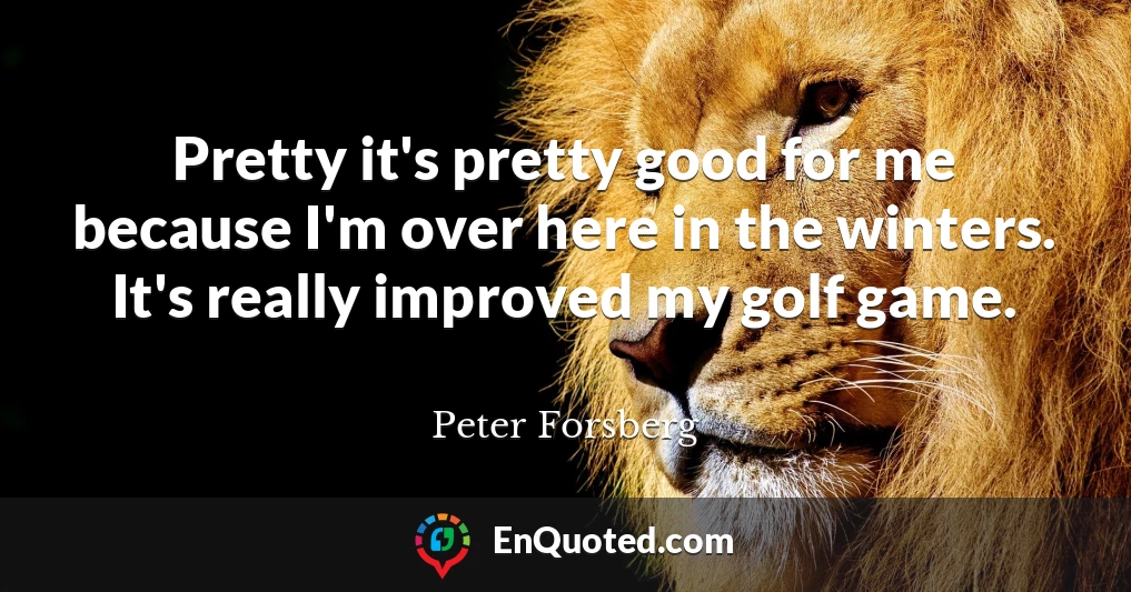 Pretty it's pretty good for me because I'm over here in the winters. It's really improved my golf game.