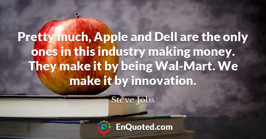 Pretty much, Apple and Dell are the only ones in this industry making money. They make it by being Wal-Mart. We make it by innovation.