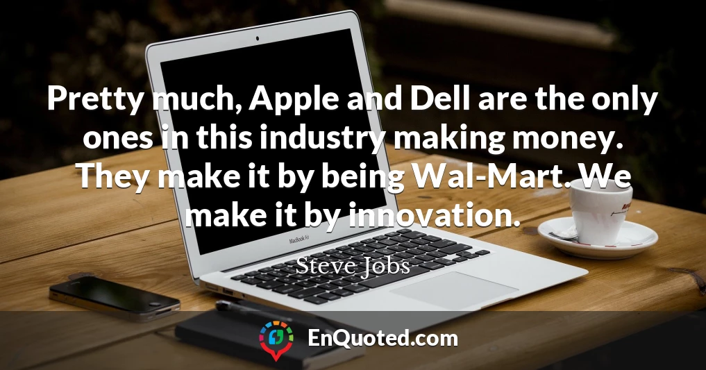 Pretty much, Apple and Dell are the only ones in this industry making money. They make it by being Wal-Mart. We make it by innovation.