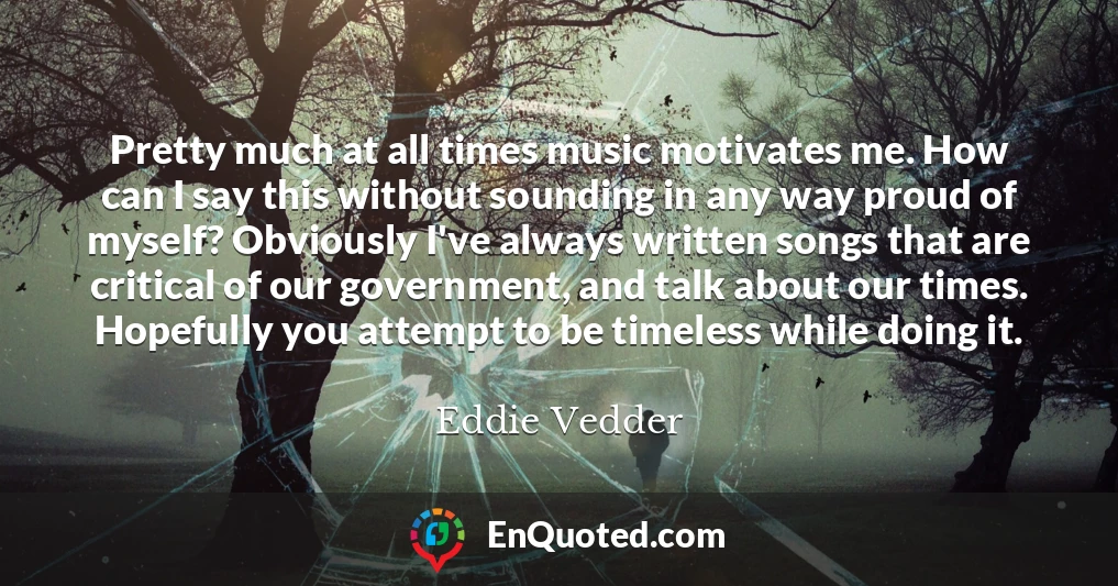 Pretty much at all times music motivates me. How can I say this without sounding in any way proud of myself? Obviously I've always written songs that are critical of our government, and talk about our times. Hopefully you attempt to be timeless while doing it.