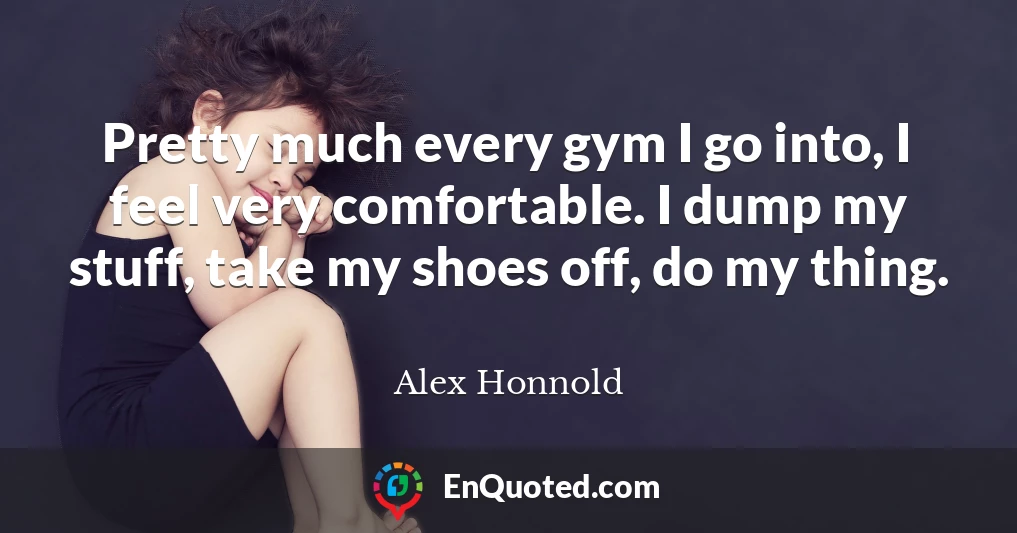 Pretty much every gym I go into, I feel very comfortable. I dump my stuff, take my shoes off, do my thing.