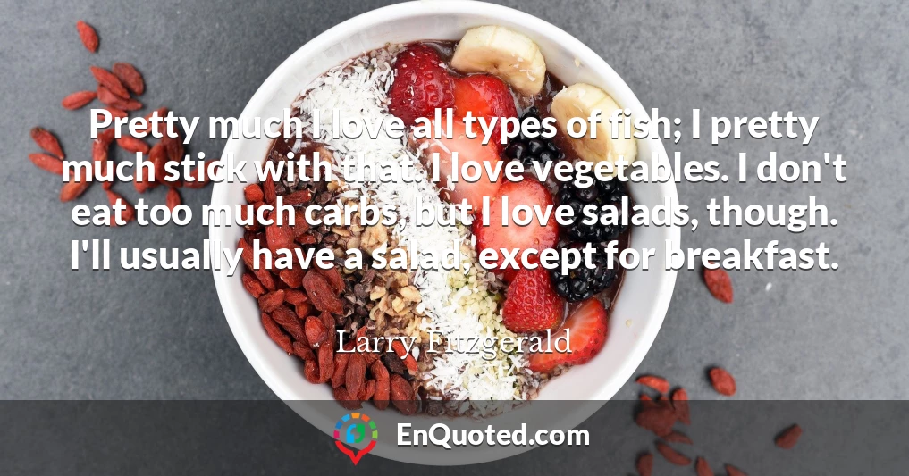 Pretty much I love all types of fish; I pretty much stick with that. I love vegetables. I don't eat too much carbs, but I love salads, though. I'll usually have a salad, except for breakfast.