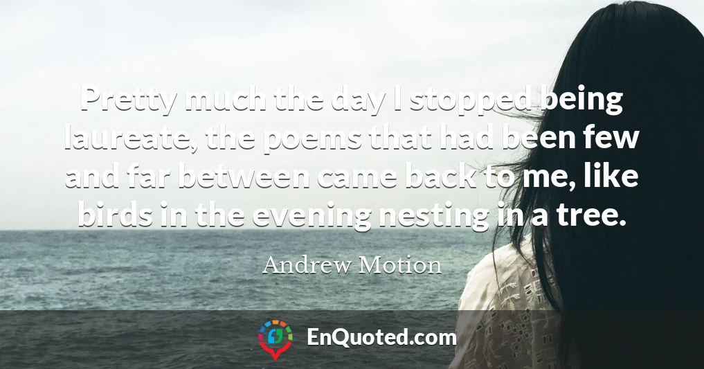 Pretty much the day I stopped being laureate, the poems that had been few and far between came back to me, like birds in the evening nesting in a tree.