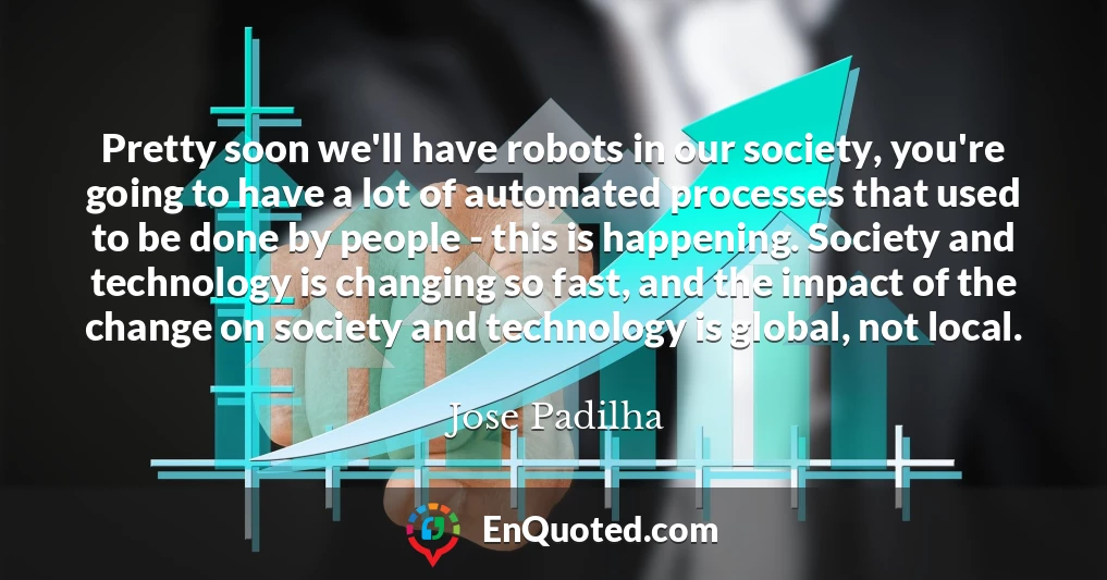 Pretty soon we'll have robots in our society, you're going to have a lot of automated processes that used to be done by people - this is happening. Society and technology is changing so fast, and the impact of the change on society and technology is global, not local.