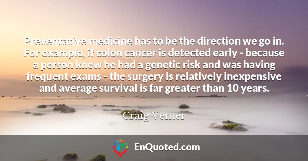 Preventative medicine has to be the direction we go in. For example, if colon cancer is detected early - because a person knew he had a genetic risk and was having frequent exams - the surgery is relatively inexpensive and average survival is far greater than 10 years.