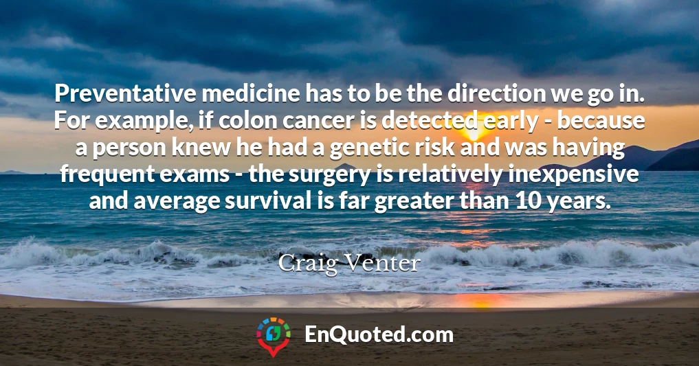 Preventative medicine has to be the direction we go in. For example, if colon cancer is detected early - because a person knew he had a genetic risk and was having frequent exams - the surgery is relatively inexpensive and average survival is far greater than 10 years.