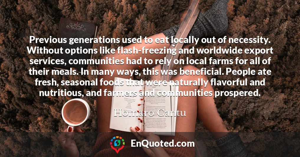 Previous generations used to eat locally out of necessity. Without options like flash-freezing and worldwide export services, communities had to rely on local farms for all of their meals. In many ways, this was beneficial. People ate fresh, seasonal foods that were naturally flavorful and nutritious, and farmers and communities prospered.