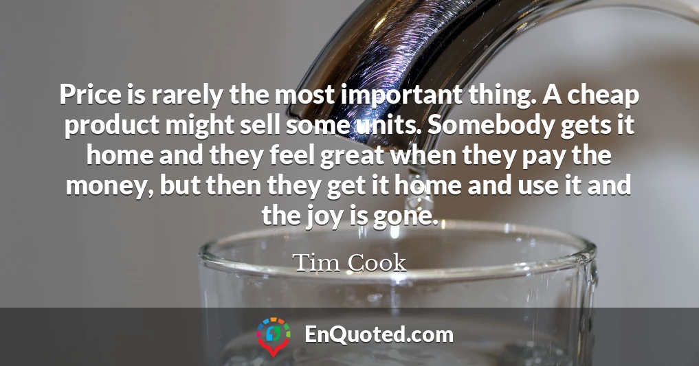 Price is rarely the most important thing. A cheap product might sell some units. Somebody gets it home and they feel great when they pay the money, but then they get it home and use it and the joy is gone.