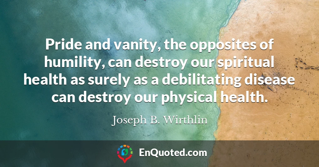 Pride and vanity, the opposites of humility, can destroy our spiritual health as surely as a debilitating disease can destroy our physical health.