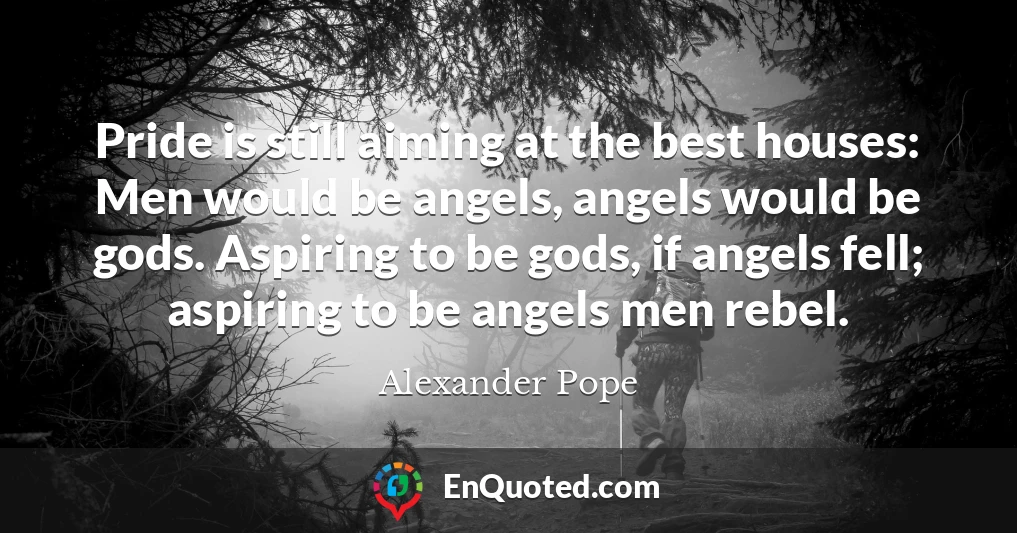 Pride is still aiming at the best houses: Men would be angels, angels would be gods. Aspiring to be gods, if angels fell; aspiring to be angels men rebel.