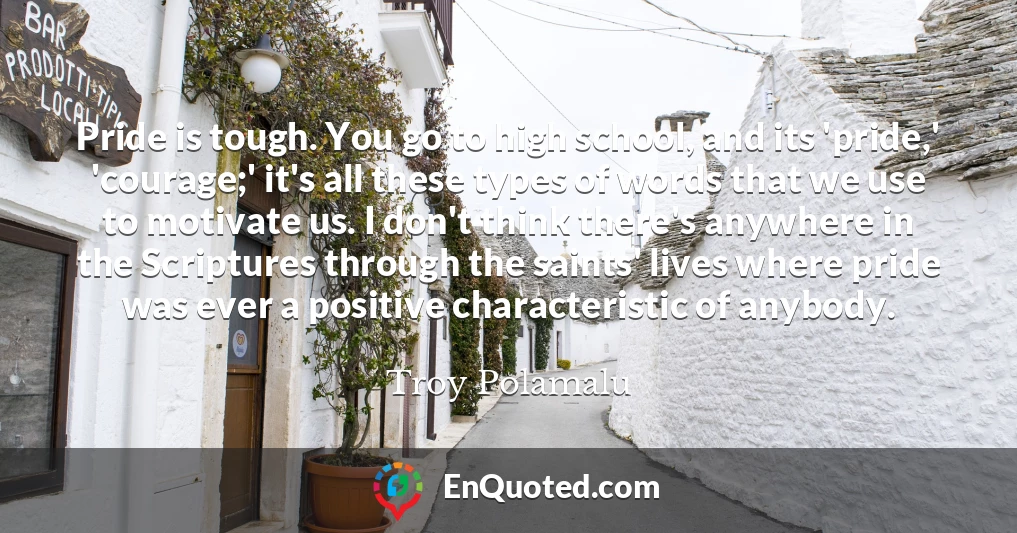 Pride is tough. You go to high school, and its 'pride,' 'courage;' it's all these types of words that we use to motivate us. I don't think there's anywhere in the Scriptures through the saints' lives where pride was ever a positive characteristic of anybody.