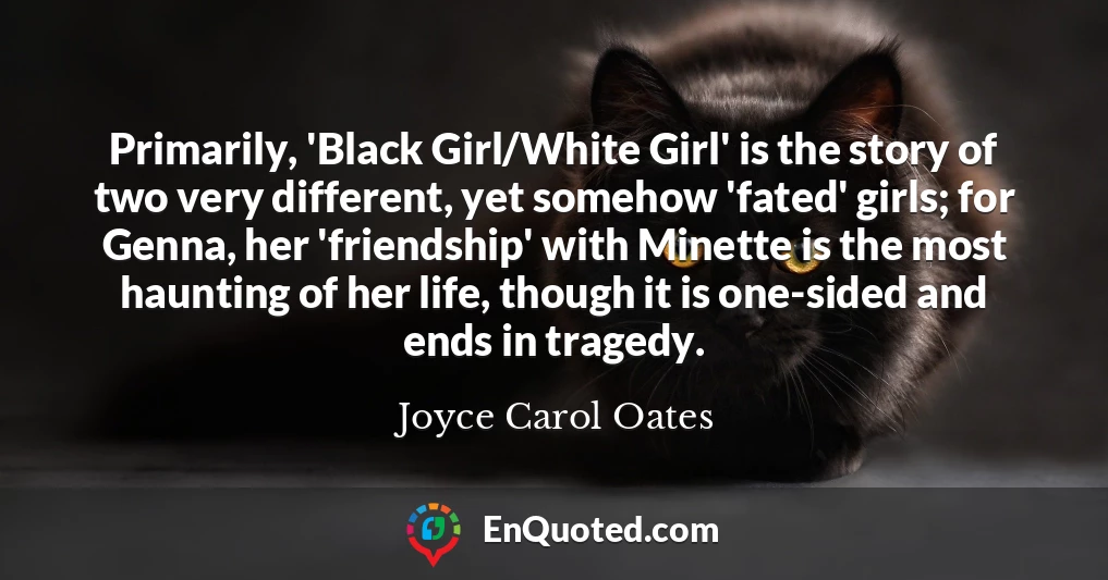 Primarily, 'Black Girl/White Girl' is the story of two very different, yet somehow 'fated' girls; for Genna, her 'friendship' with Minette is the most haunting of her life, though it is one-sided and ends in tragedy.