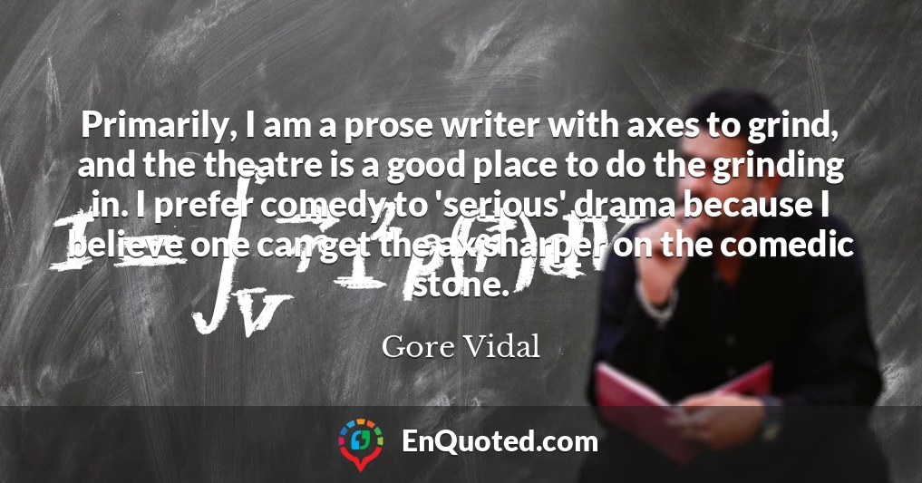 Primarily, I am a prose writer with axes to grind, and the theatre is a good place to do the grinding in. I prefer comedy to 'serious' drama because I believe one can get the ax sharper on the comedic stone.