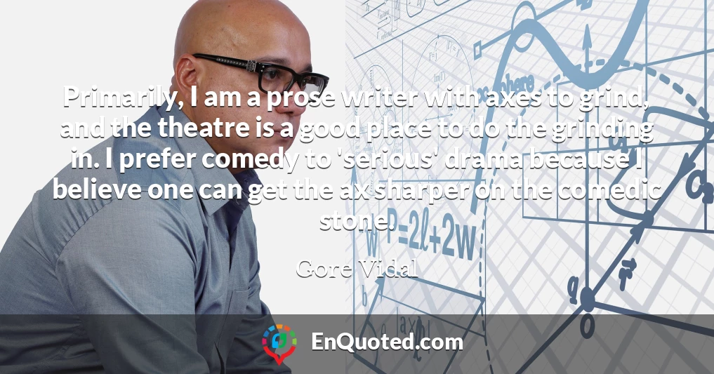 Primarily, I am a prose writer with axes to grind, and the theatre is a good place to do the grinding in. I prefer comedy to 'serious' drama because I believe one can get the ax sharper on the comedic stone.