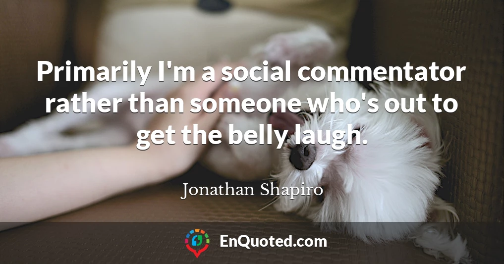 Primarily I'm a social commentator rather than someone who's out to get the belly laugh.
