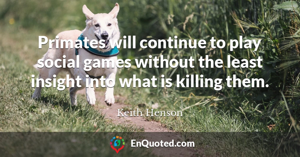 Primates will continue to play social games without the least insight into what is killing them.