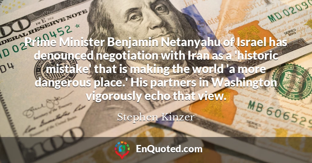 Prime Minister Benjamin Netanyahu of Israel has denounced negotiation with Iran as a 'historic mistake' that is making the world 'a more dangerous place.' His partners in Washington vigorously echo that view.