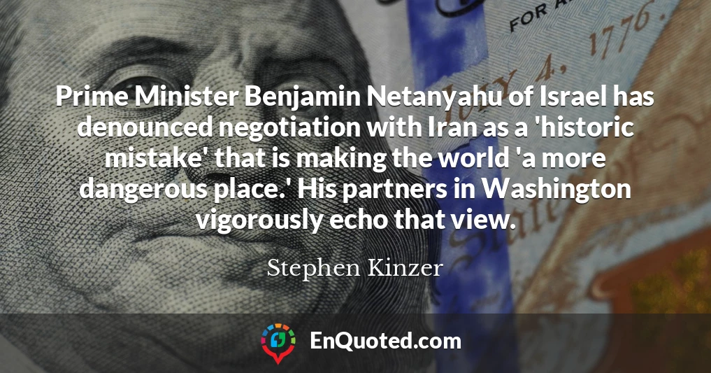 Prime Minister Benjamin Netanyahu of Israel has denounced negotiation with Iran as a 'historic mistake' that is making the world 'a more dangerous place.' His partners in Washington vigorously echo that view.