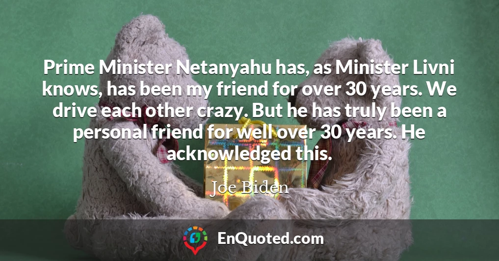 Prime Minister Netanyahu has, as Minister Livni knows, has been my friend for over 30 years. We drive each other crazy. But he has truly been a personal friend for well over 30 years. He acknowledged this.