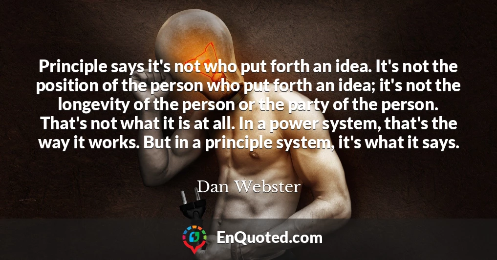 Principle says it's not who put forth an idea. It's not the position of the person who put forth an idea; it's not the longevity of the person or the party of the person. That's not what it is at all. In a power system, that's the way it works. But in a principle system, it's what it says.