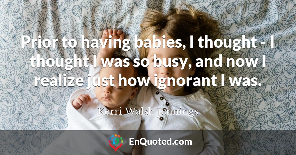 Prior to having babies, I thought - I thought I was so busy, and now I realize just how ignorant I was.