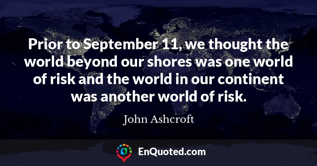 Prior to September 11, we thought the world beyond our shores was one world of risk and the world in our continent was another world of risk.