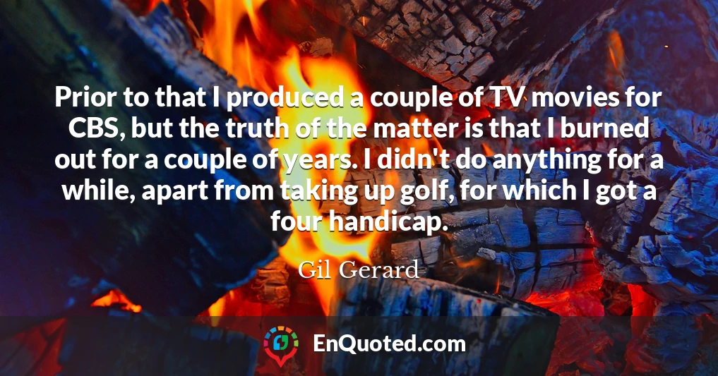 Prior to that I produced a couple of TV movies for CBS, but the truth of the matter is that I burned out for a couple of years. I didn't do anything for a while, apart from taking up golf, for which I got a four handicap.