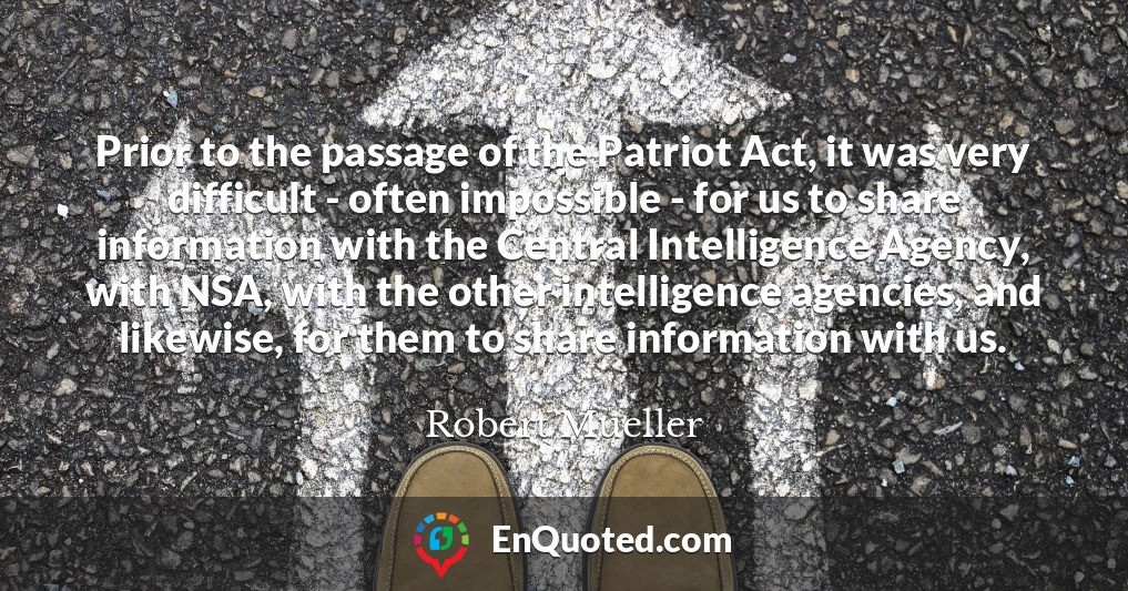 Prior to the passage of the Patriot Act, it was very difficult - often impossible - for us to share information with the Central Intelligence Agency, with NSA, with the other intelligence agencies, and likewise, for them to share information with us.