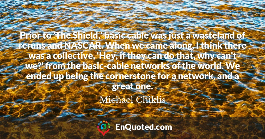 Prior to 'The Shield,' basic cable was just a wasteland of reruns and NASCAR. When we came along, I think there was a collective, 'Hey, if they can do that, why can't we?' from the basic-cable networks of the world. We ended up being the cornerstone for a network, and a great one.