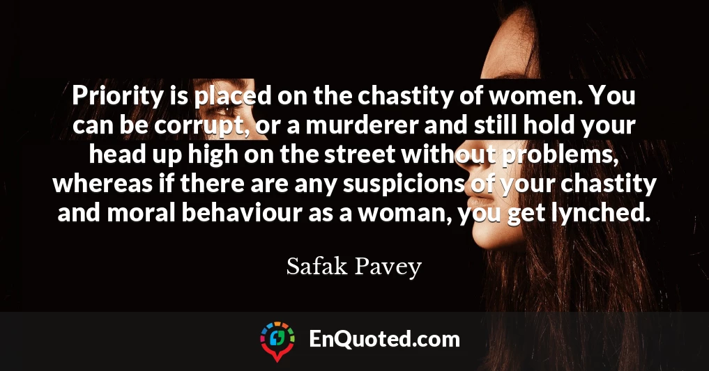 Priority is placed on the chastity of women. You can be corrupt, or a murderer and still hold your head up high on the street without problems, whereas if there are any suspicions of your chastity and moral behaviour as a woman, you get lynched.