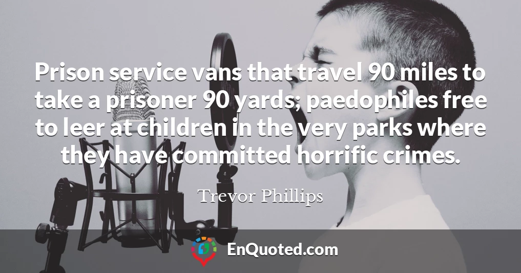 Prison service vans that travel 90 miles to take a prisoner 90 yards; paedophiles free to leer at children in the very parks where they have committed horrific crimes.