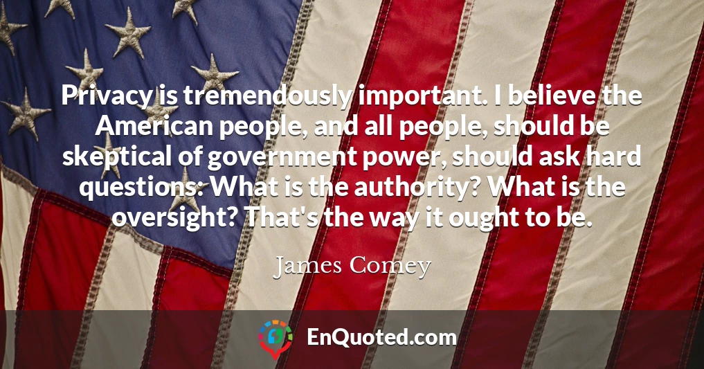 Privacy is tremendously important. I believe the American people, and all people, should be skeptical of government power, should ask hard questions: What is the authority? What is the oversight? That's the way it ought to be.