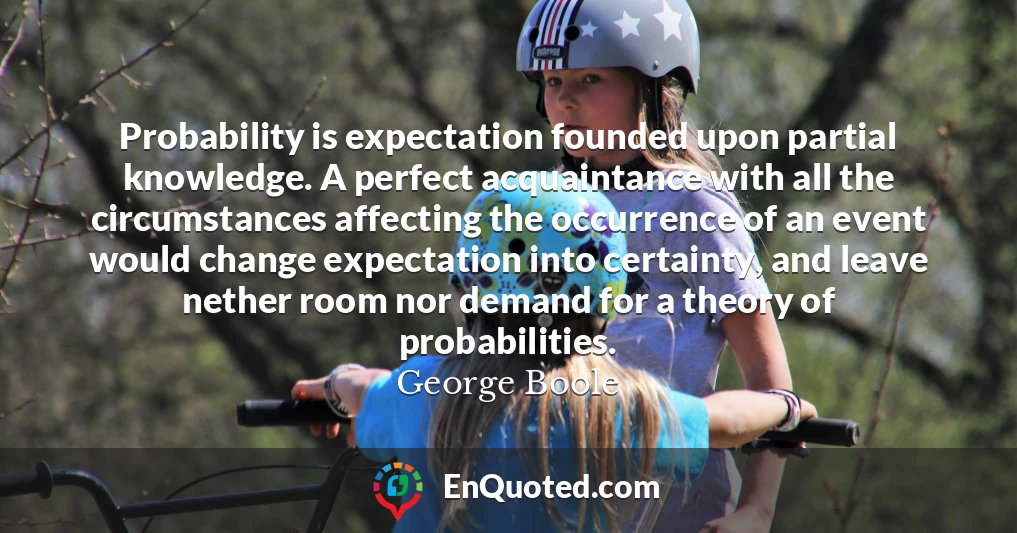 Probability is expectation founded upon partial knowledge. A perfect acquaintance with all the circumstances affecting the occurrence of an event would change expectation into certainty, and leave nether room nor demand for a theory of probabilities.