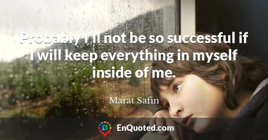 Probably I'll not be so successful if I will keep everything in myself inside of me.