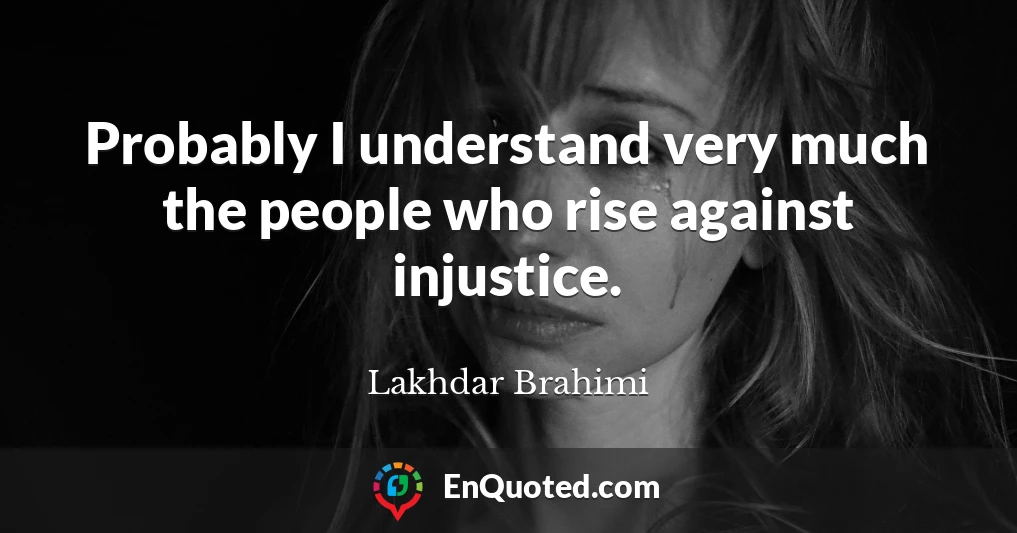 Probably I understand very much the people who rise against injustice.