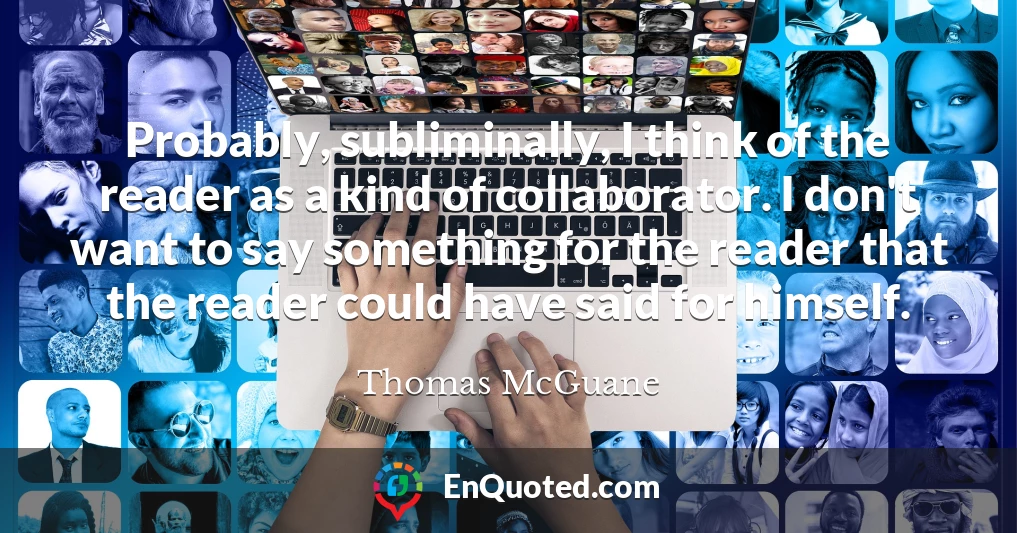 Probably, subliminally, I think of the reader as a kind of collaborator. I don't want to say something for the reader that the reader could have said for himself.