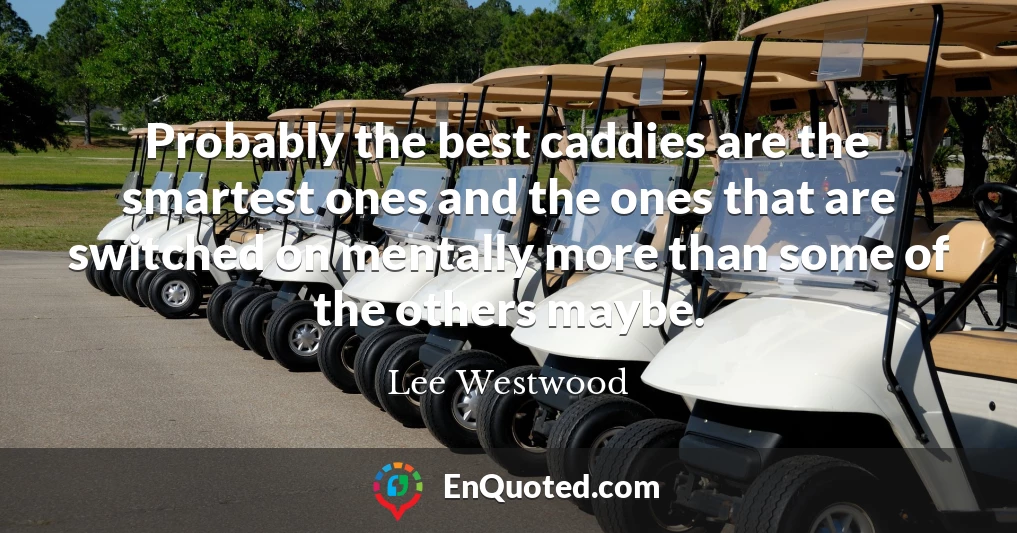 Probably the best caddies are the smartest ones and the ones that are switched on mentally more than some of the others maybe.