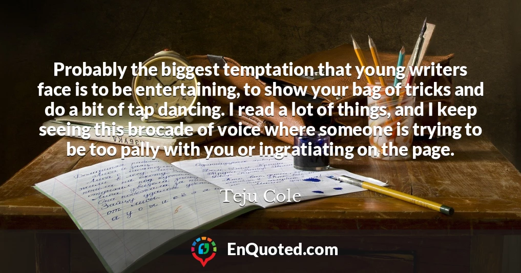 Probably the biggest temptation that young writers face is to be entertaining, to show your bag of tricks and do a bit of tap dancing. I read a lot of things, and I keep seeing this brocade of voice where someone is trying to be too pally with you or ingratiating on the page.