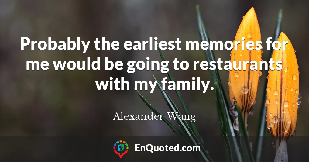 Probably the earliest memories for me would be going to restaurants with my family.