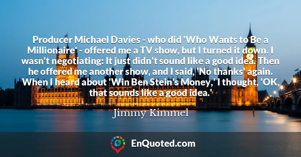 Producer Michael Davies - who did 'Who Wants to Be a Millionaire' - offered me a TV show, but I turned it down. I wasn't negotiating: It just didn't sound like a good idea. Then he offered me another show, and I said, 'No thanks' again. When I heard about 'Win Ben Stein's Money,' I thought, 'OK, that sounds like a good idea.'