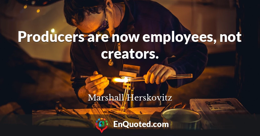 Producers are now employees, not creators.