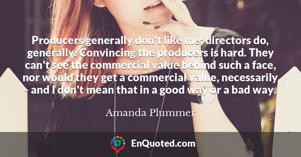 Producers generally don't like me; directors do, generally. Convincing the producers is hard. They can't see the commercial value behind such a face, nor would they get a commercial value, necessarily - and I don't mean that in a good way or a bad way.